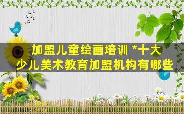 加盟儿童绘画培训 中国十大少儿美术教育加盟机构有哪些